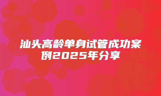 汕头高龄单身试管成功案例2025年分享