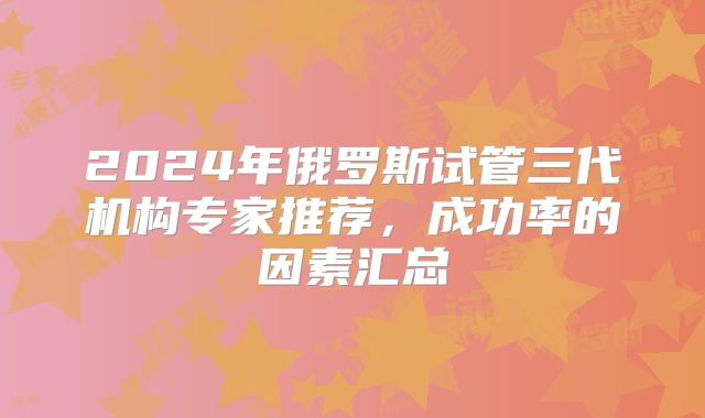 2024年俄罗斯试管三代机构专家推荐，成功率的因素汇总