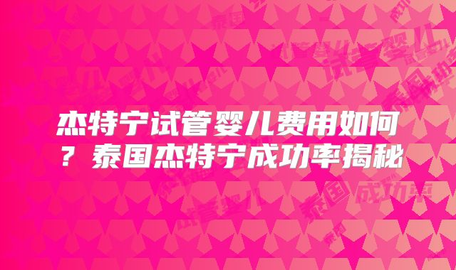 杰特宁试管婴儿费用如何？泰国杰特宁成功率揭秘