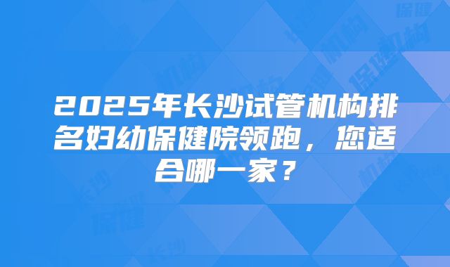 2025年长沙试管机构排名妇幼保健院领跑,您适合哪一家?