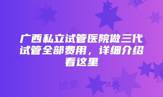广西私立试管医院做三代试管全部费用，详细介绍看这里
