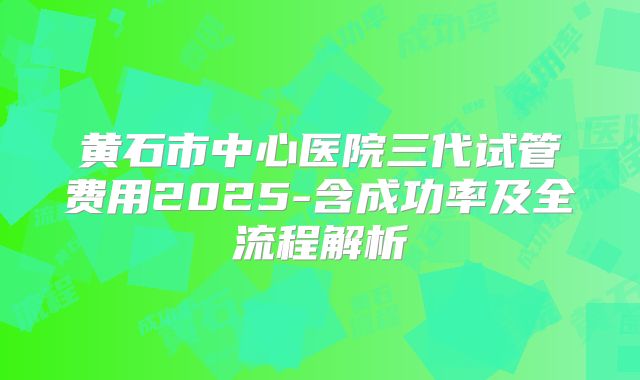 黄石市中心医院三代试管费用2025-含成功率及全流程解析