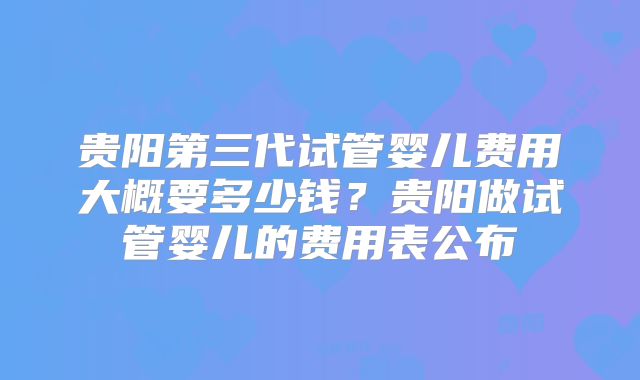 贵阳第三代试管婴儿费用大概要多少钱？贵阳做试管婴儿的费用表公布