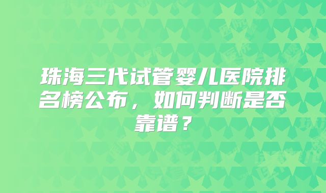 珠海三代试管婴儿医院排名榜公布,如何判断是否靠谱?