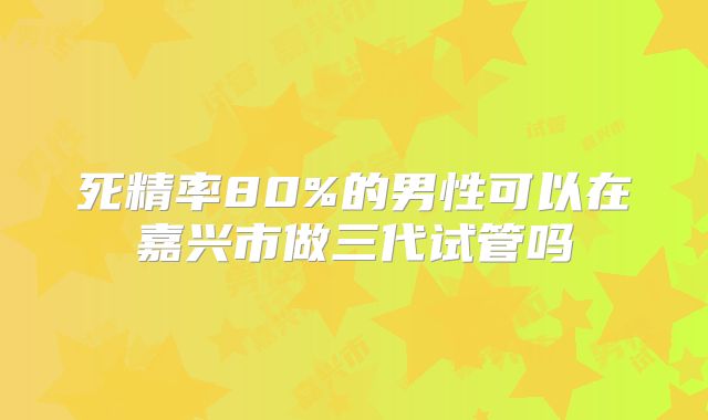 死精率80%的男性可以在嘉兴市做三代试管吗