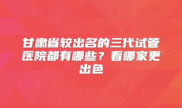 甘肃省较出名的三代试管医院都有哪些？看哪家更出色