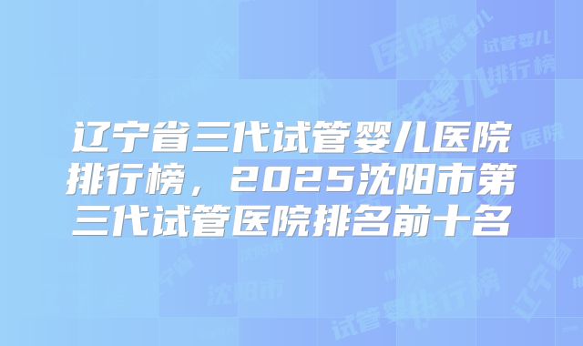 辽宁省三代试管婴儿医院排行榜，2025沈阳市第三代试管医院排名前十名