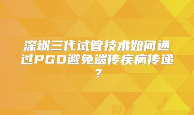 深圳三代试管技术如何通过PGD避免遗传疾病传递？