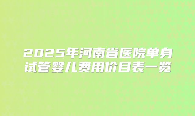 2025年河南省医院单身试管婴儿费用价目表一览