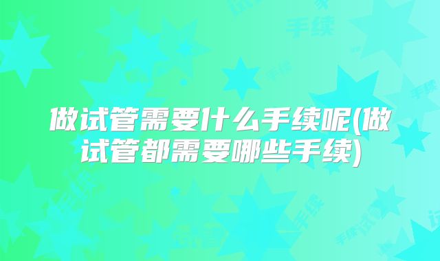 做试管需要什么手续呢(做试管都需要哪些手续)