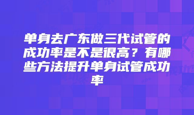 单身去广东做三代试管的成功率是不是很高?有哪些方法提升单身试管成功率
