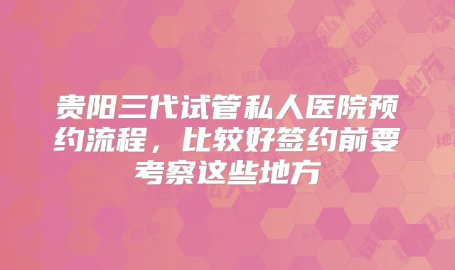 贵阳三代试管私人医院预约流程，比较好签约前要考察这些地方
