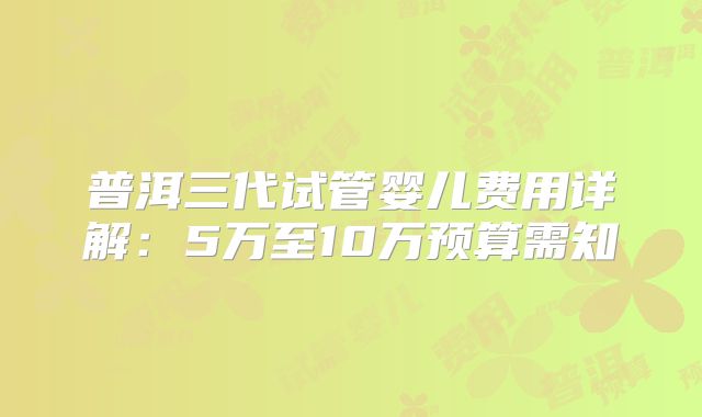 普洱三代试管婴儿费用详解:5万至10万预算需知
