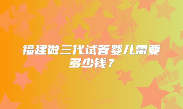 福建做三代试管婴儿需要多少钱？