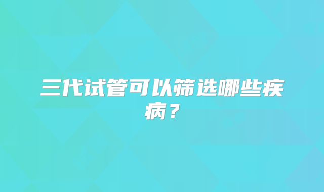 三代试管可以筛选哪些疾病?