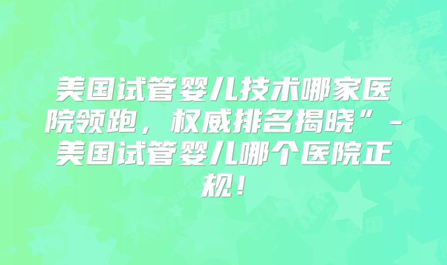 美国试管婴儿技术哪家医院领跑，权威排名揭晓”-美国试管婴儿哪个医院正规！