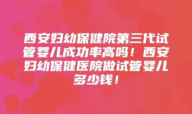 西安妇幼保健院第三代试管婴儿成功率高吗！西安妇幼保健医院做试管婴儿多少钱！