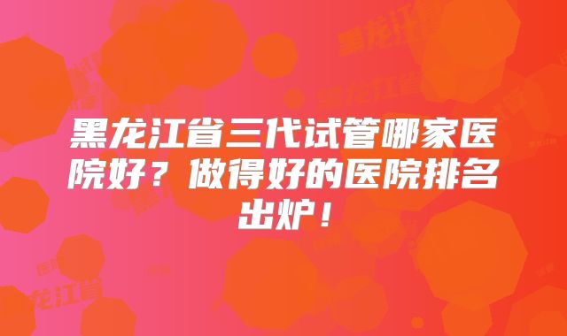 黑龙江省三代试管哪家医院好？做得好的医院排名出炉！