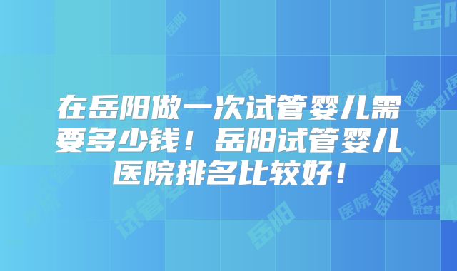 在岳阳做一次试管婴儿需要多少钱！岳阳试管婴儿医院排名比较好！