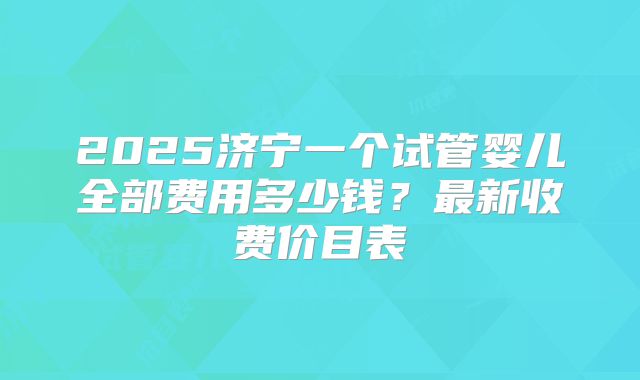 2025济宁一个试管婴儿全部费用多少钱？最新收费价目表