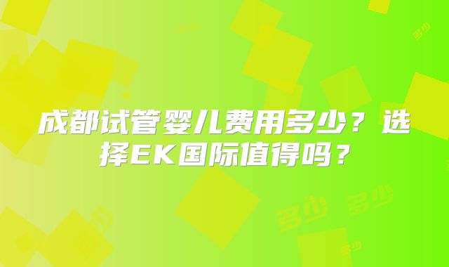 成都试管婴儿费用多少？选择EK国际值得吗？