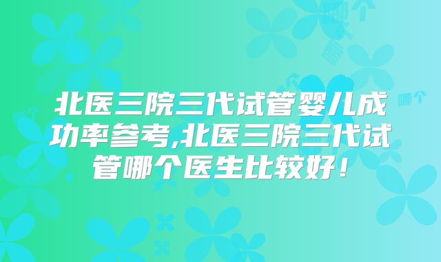 北医三院三代试管婴儿成功率参考,北医三院三代试管哪个医生比较好！