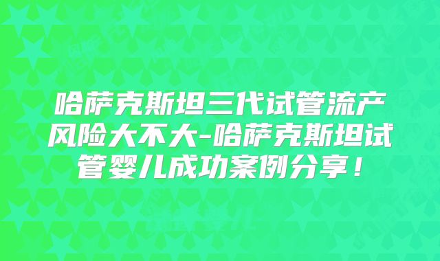 哈萨克斯坦三代试管流产风险大不大-哈萨克斯坦试管婴儿成功案例分享！