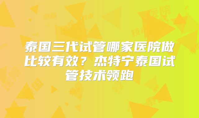 泰国三代试管哪家医院做比较有效？杰特宁泰国试管技术领跑