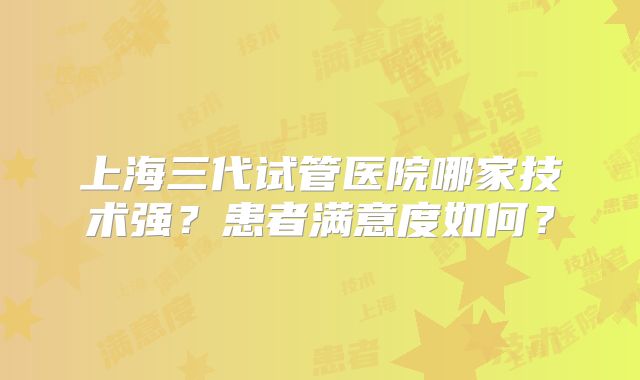 上海三代试管医院哪家技术强？患者满意度如何？