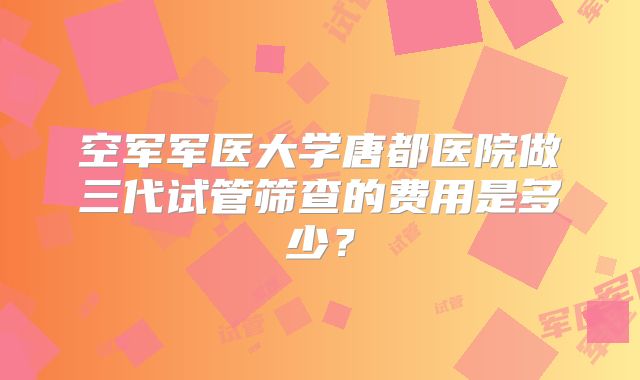 空军军医大学唐都医院做三代试管筛查的费用是多少?