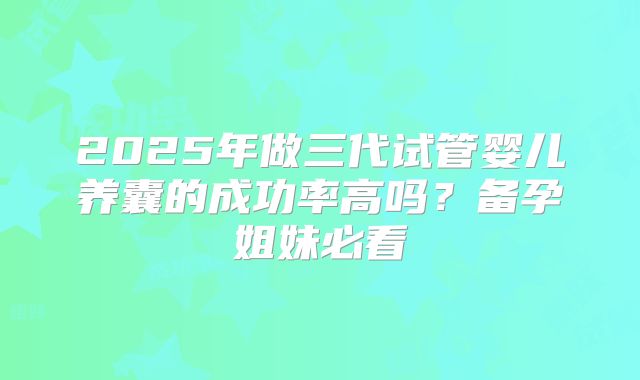 2025年做三代试管婴儿养囊的成功率高吗？备孕姐妹必看
