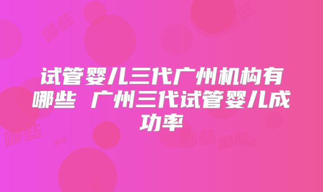 试管婴儿三代广州机构有哪些 广州三代试管婴儿成功率