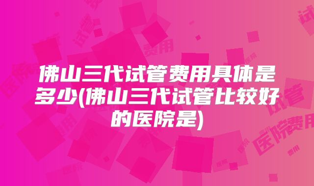 佛山三代试管费用具体是多少(佛山三代试管比较好的医院是)