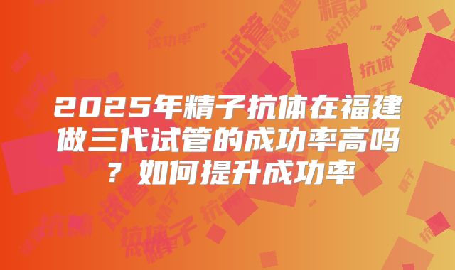 2025年精子抗体在福建做三代试管的成功率高吗?如何提升成功率