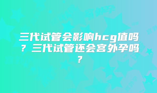 三代试管会影响hcg值吗？三代试管还会宫外孕吗？