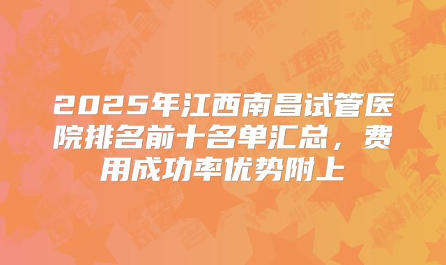 2025年江西南昌试管医院排名前十名单汇总，费用成功率优势附上