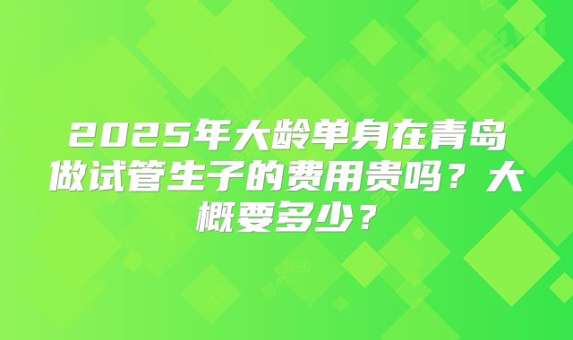 2025年大龄单身在青岛做试管生子的费用贵吗？大概要多少？