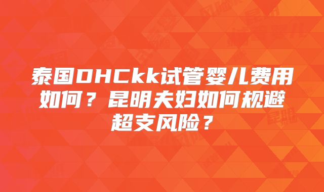 泰国DHCkk试管婴儿费用如何？昆明夫妇如何规避超支风险？