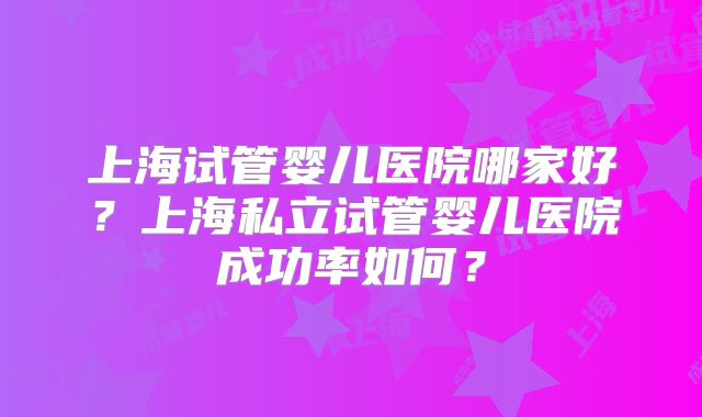 上海试管婴儿医院哪家好?上海私立试管婴儿医院成功率如何?