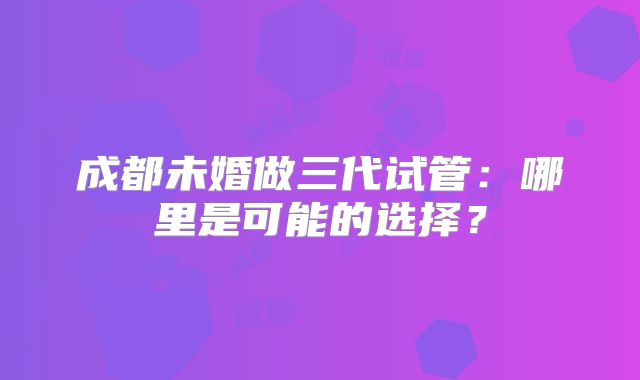 成都未婚做三代试管：哪里是可能的选择？