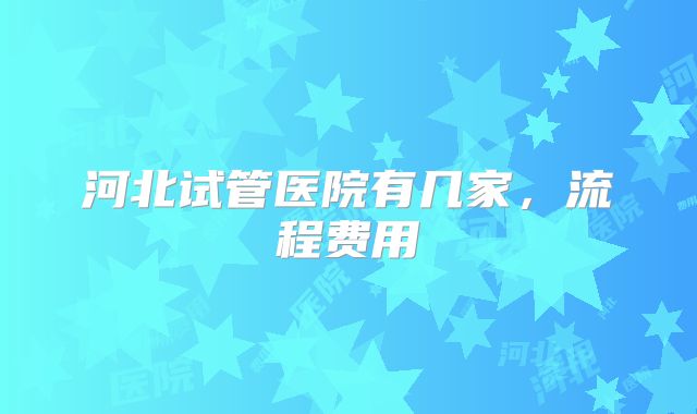 河北试管医院有几家，流程费用