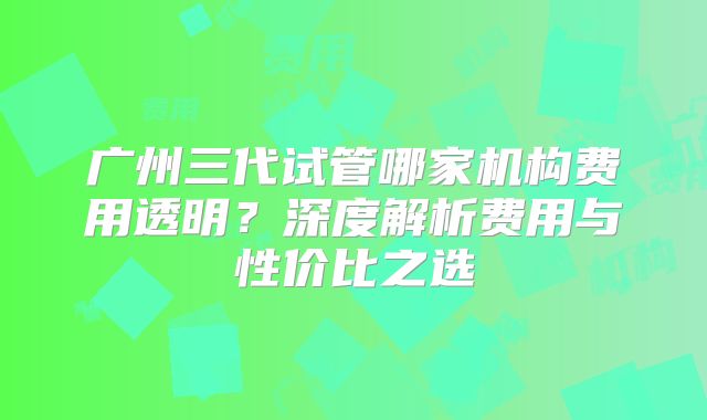 广州三代试管哪家机构费用透明？深度解析费用与性价比之选