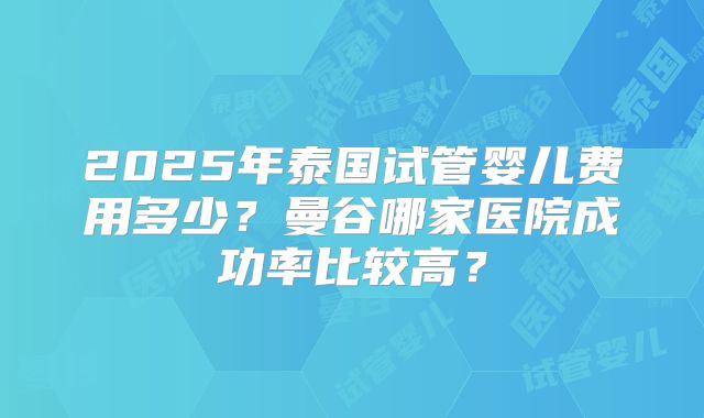 2025年泰国试管婴儿费用多少？曼谷哪家医院成功率比较高？