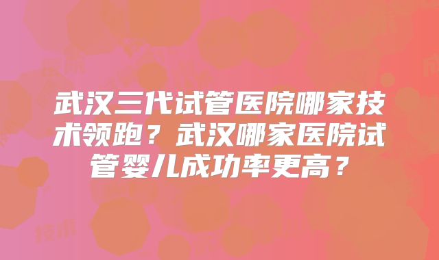 武汉三代试管医院哪家技术领跑？武汉哪家医院试管婴儿成功率更高？