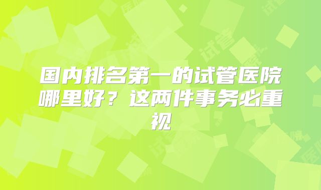 国内排名第一的试管医院哪里好？这两件事务必重视