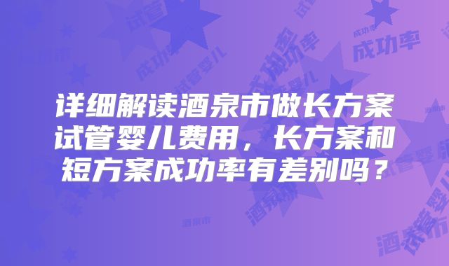 详细解读酒泉市做长方案试管婴儿费用，长方案和短方案成功率有差别吗？