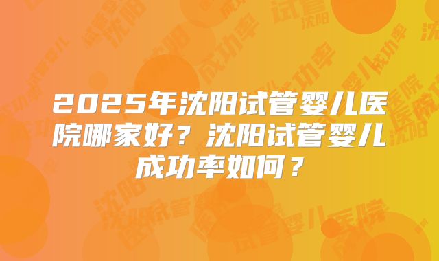 2025年沈阳试管婴儿医院哪家好？沈阳试管婴儿成功率如何？