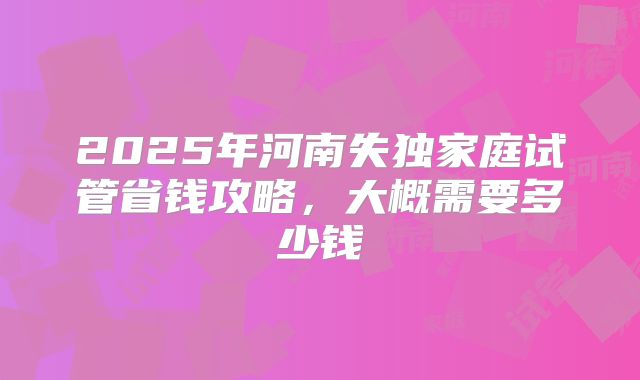 2025年河南失独家庭试管省钱攻略，大概需要多少钱