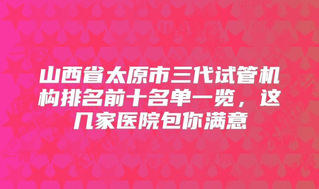 山西省太原市三代试管机构排名前十名单一览，这几家医院包你满意
