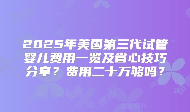 2025年美国第三代试管婴儿费用一览及省心技巧分享？费用二十万够吗？